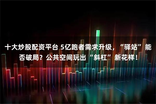 十大炒股配资平台 5亿跑者需求升级，“驿站” 能否破局？公共空间玩出 “斜杠” 新花样！