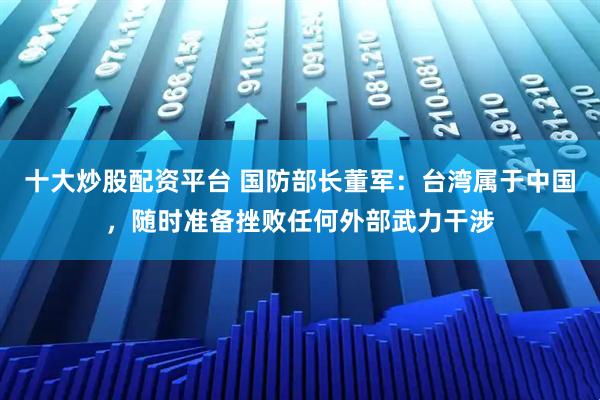 十大炒股配资平台 国防部长董军：台湾属于中国，随时准备挫败任何外部武力干涉