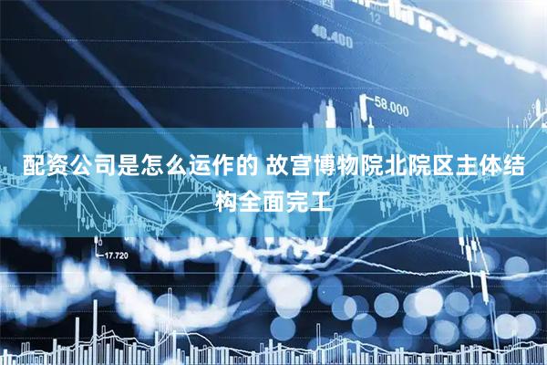 配资公司是怎么运作的 故宫博物院北院区主体结构全面完工