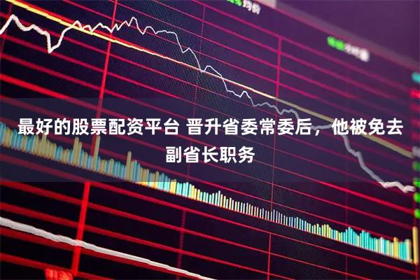 最好的股票配资平台 晋升省委常委后，他被免去副省长职务