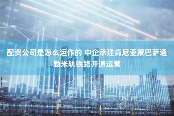 配资公司是怎么运作的 中企承建肯尼亚蒙巴萨通勤米轨铁路开通运营
