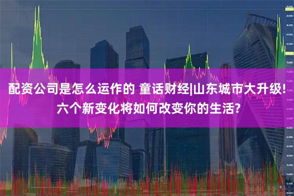 配资公司是怎么运作的 童话财经|山东城市大升级! 六个新变化将如何改变你的生活?