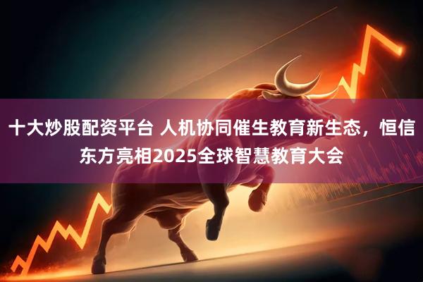 十大炒股配资平台 人机协同催生教育新生态，恒信东方亮相2025全球智慧教育大会
