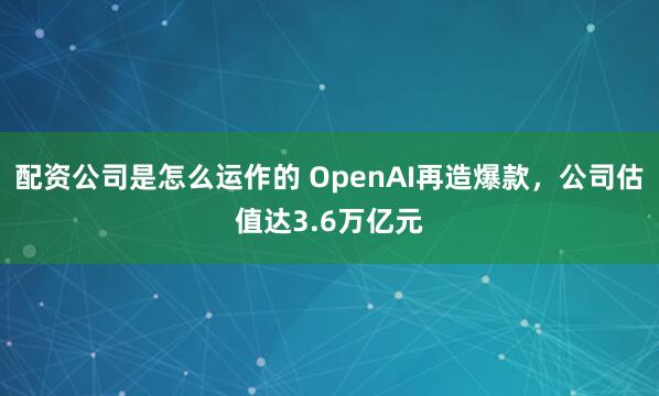 配资公司是怎么运作的 OpenAI再造爆款，公司估值达3.6万亿元