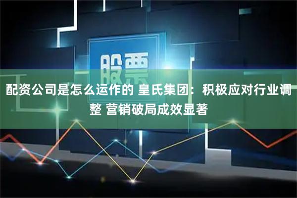 配资公司是怎么运作的 皇氏集团：积极应对行业调整 营销破局成效显著