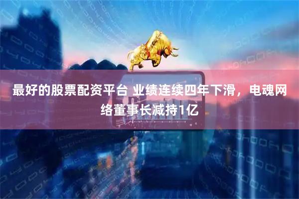 最好的股票配资平台 业绩连续四年下滑，电魂网络董事长减持1亿