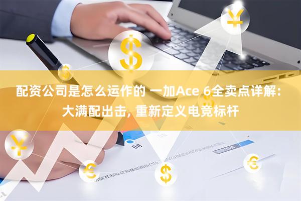 配资公司是怎么运作的 一加Ace 6全卖点详解: 大满配出击, 重新定义电竞标杆