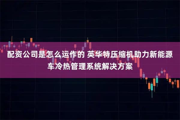 配资公司是怎么运作的 英华特压缩机助力新能源车冷热管理系统解决方案