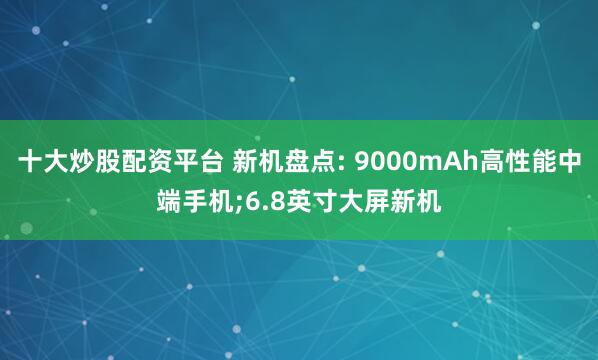十大炒股配资平台 新机盘点: 9000mAh高性能中端手机;6.8英寸大屏新机