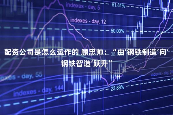 配资公司是怎么运作的 顾忠帅：“由‘钢铁制造’向‘钢铁智造’跃升”