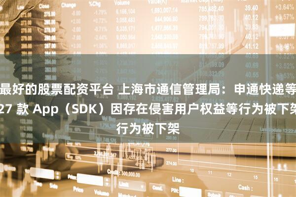 最好的股票配资平台 上海市通信管理局：申通快递等 27 款 App（SDK）因存在侵害用户权益等行为被下架