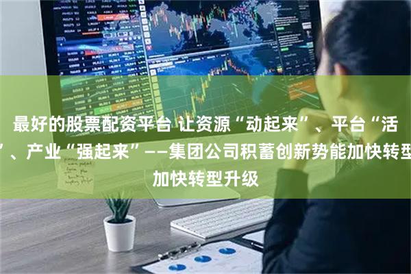 最好的股票配资平台 让资源“动起来”、平台“活起来”、产业“强起来”——集团公司积蓄创新势能加快转型升级