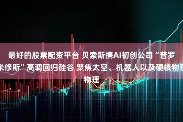 最好的股票配资平台 贝索斯携AI初创公司“普罗米修斯”高调回归硅谷 聚焦太空、机器人以及硬核物理