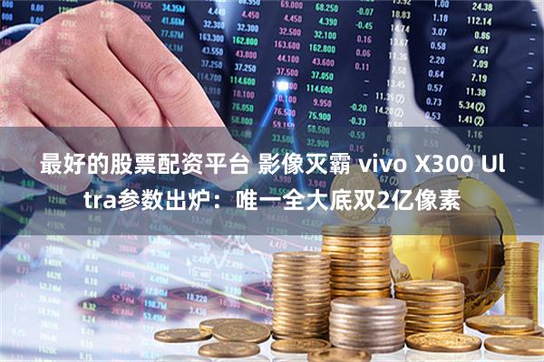 最好的股票配资平台 影像灭霸 vivo X300 Ultra参数出炉：唯一全大底双2亿像素
