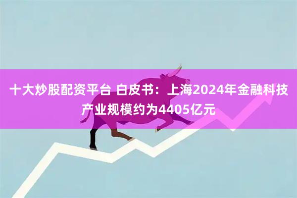 十大炒股配资平台 白皮书：上海2024年金融科技产业规模约为4405亿元