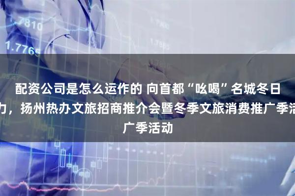配资公司是怎么运作的 向首都“吆喝”名城冬日魅力，扬州热办文旅招商推介会暨冬季文旅消费推广季活动