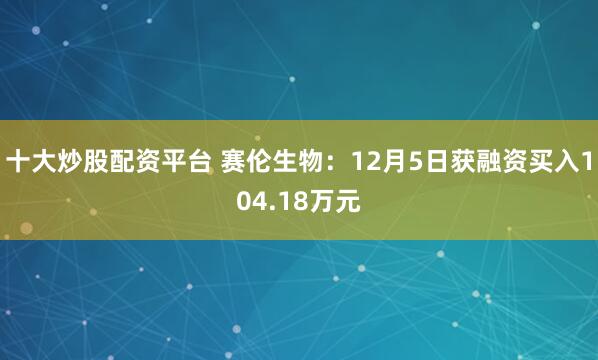 十大炒股配资平台 赛伦生物：12月5日获融资买入104.18万元