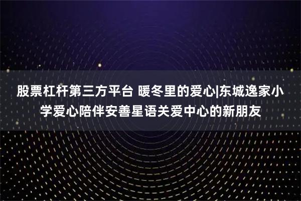 股票杠杆第三方平台 暖冬里的爱心|东城逸家小学爱心陪伴安善星语关爱中心的新朋友