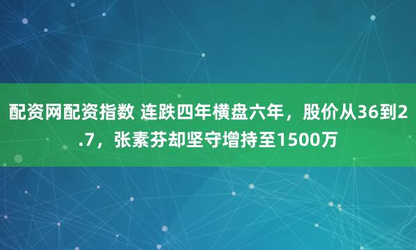 配资网配资指数 连跌四年横盘六年，股价从36到2.7，张素芬却坚守增持至1500万