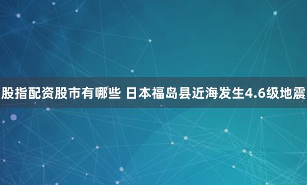 股指配资股市有哪些 日本福岛县近海发生4.6级地震