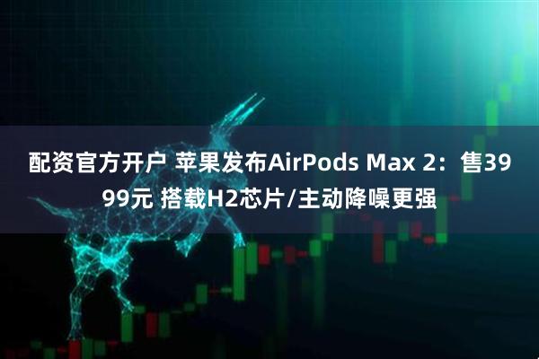 配资官方开户 苹果发布AirPods Max 2：售3999元 搭载H2芯片/主动降噪更强