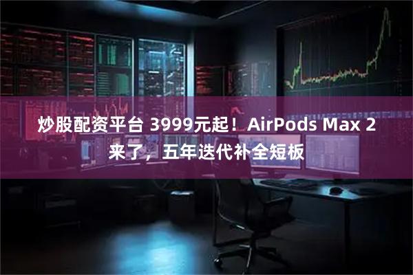 炒股配资平台 3999元起！AirPods Max 2来了，五年迭代补全短板