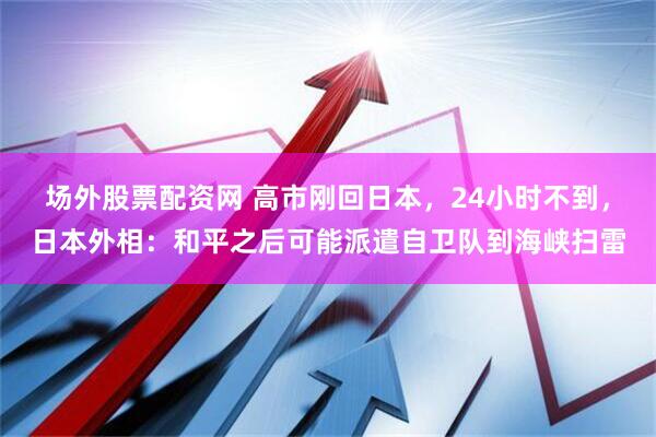 场外股票配资网 高市刚回日本，24小时不到，日本外相：和平之后可能派遣自卫队到海峡扫雷