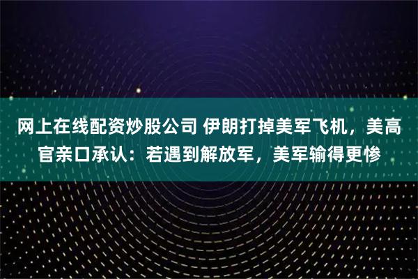 网上在线配资炒股公司 伊朗打掉美军飞机，美高官亲口承认：若遇到解放军，美军输得更惨
