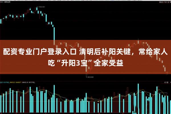 配资专业门户登录入口 清明后补阳关键，常给家人吃“升阳3宝”全家受益