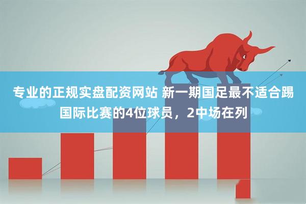 专业的正规实盘配资网站 新一期国足最不适合踢国际比赛的4位球员,2中场在列