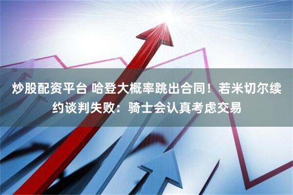 炒股配资平台 哈登大概率跳出合同！若米切尔续约谈判失败：骑士会认真考虑交易