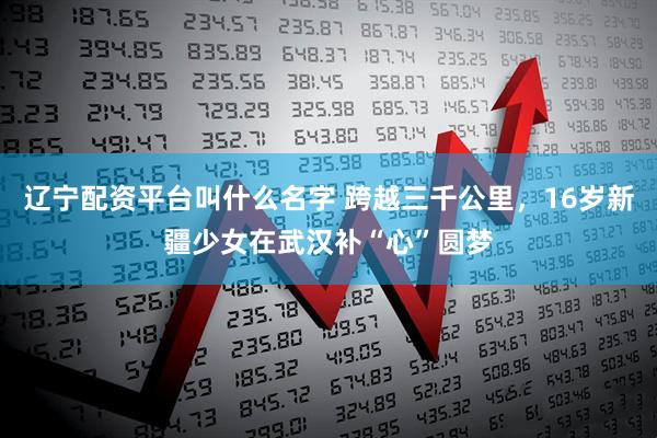 辽宁配资平台叫什么名字 跨越三千公里，16岁新疆少女在武汉补“心”圆梦