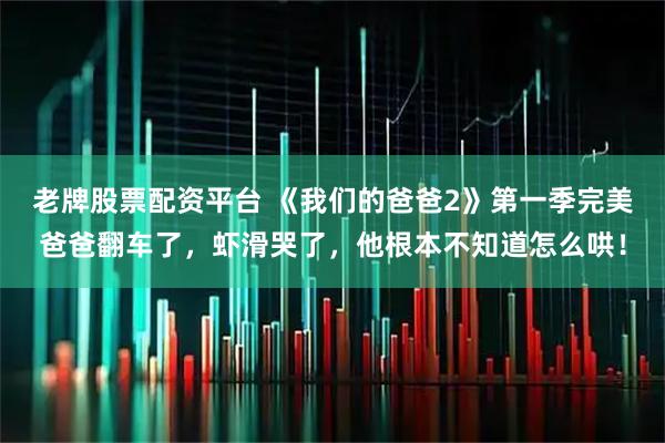 老牌股票配资平台 《我们的爸爸2》第一季完美爸爸翻车了，虾滑哭了，他根本不知道怎么哄！