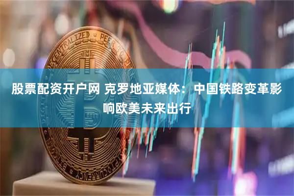 股票配资开户网 克罗地亚媒体：中国铁路变革影响欧美未来出行
