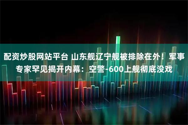 配资炒股网站平台 山东舰辽宁舰被排除在外！军事专家罕见揭开内幕：空警-600上舰彻底没戏