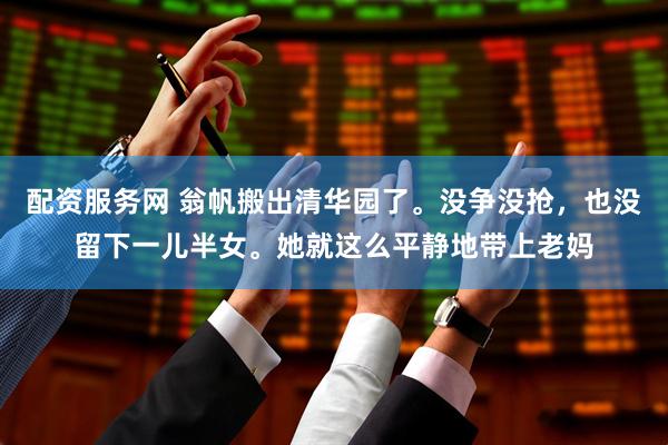 配资服务网 翁帆搬出清华园了。没争没抢，也没留下一儿半女。她就这么平静地带上老妈