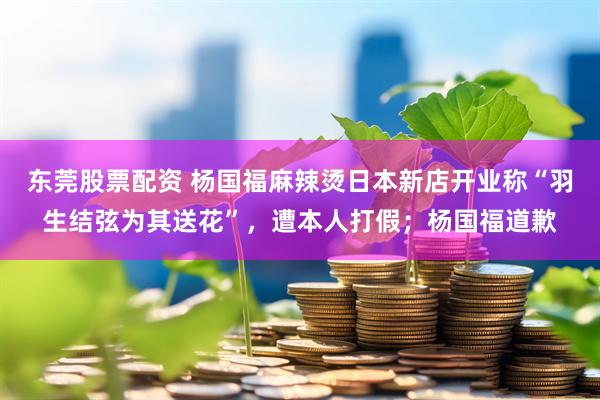 东莞股票配资 杨国福麻辣烫日本新店开业称“羽生结弦为其送花”，遭本人打假；杨国福道歉