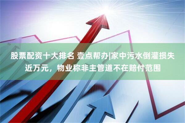 股票配资十大排名 壹点帮办|家中污水倒灌损失近万元，物业称非主管道不在赔付范围